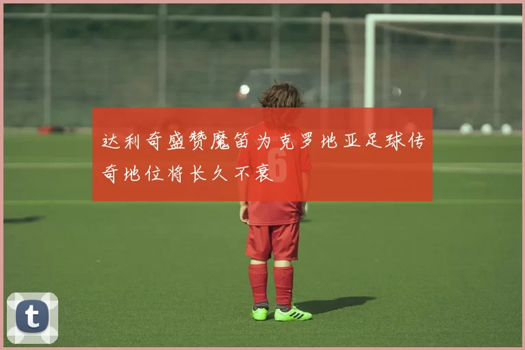 达利奇盛赞魔笛为克罗地亚足球传奇地位将长久不衰